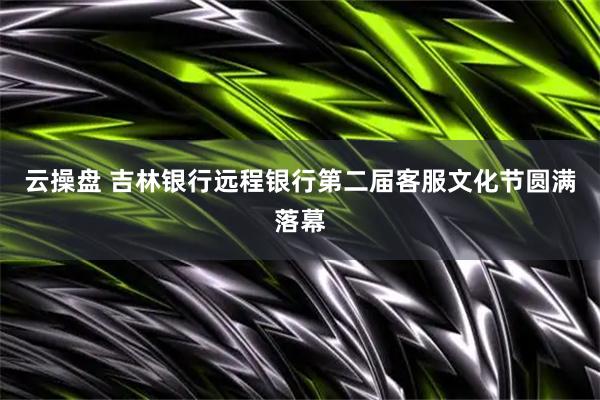 云操盘 吉林银行远程银行第二届客服文化节圆满落幕