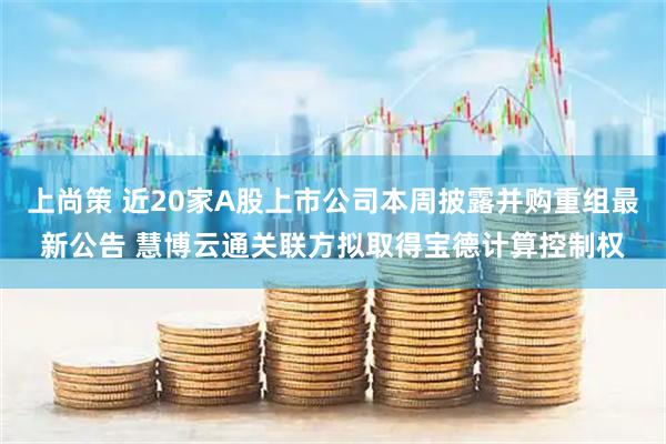 上尚策 近20家A股上市公司本周披露并购重组最新公告 慧博云通关联方拟取得宝德计算控制权