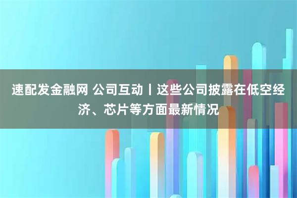 速配发金融网 公司互动丨这些公司披露在低空经济、芯片等方面最新情况