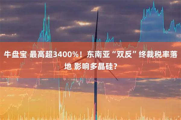 牛盘宝 最高超3400%！东南亚“双反”终裁税率落地 影响多晶硅？