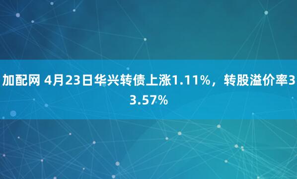 加配网 4月23日华兴转债上涨1.11%，转股溢价率33.57%