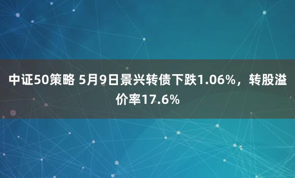 中证50策略 5月9日景兴转债下跌1.06%，转股溢价率17.6%