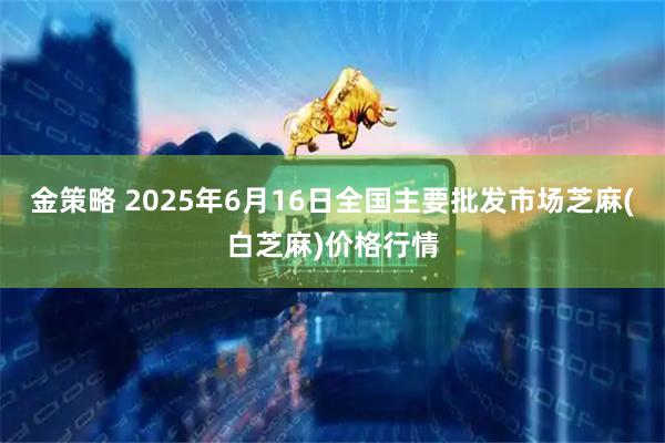 金策略 2025年6月16日全国主要批发市场芝麻(白芝麻)价格行情