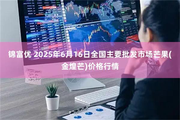锦富优 2025年6月16日全国主要批发市场芒果(金煌芒)价格行情
