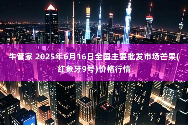 牛管家 2025年6月16日全国主要批发市场芒果(红象牙9号)价格行情