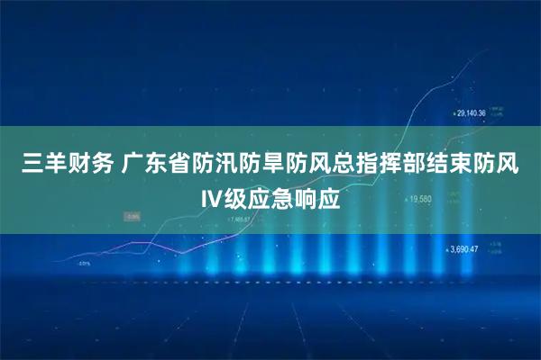 三羊财务 广东省防汛防旱防风总指挥部结束防风Ⅳ级应急响应